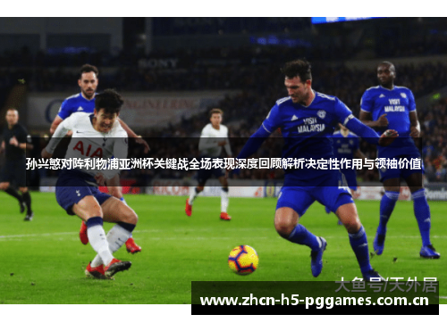 孙兴慜对阵利物浦亚洲杯关键战全场表现深度回顾解析决定性作用与领袖价值